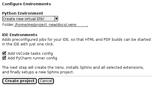 @startuml
salt
{
    {
        <b>Configure Environments
        .
        <b>Python Environment
        { ^Create new virtual ENV^ }
        {Folder | "/home/me/project_new/docs/.venv"}
        .
        <b>IDE Environments
        Adds preconfigured jobs for your IDE, so that HTML and PDF builds can be started
        in the IDE with just one click.
        .
        [X] Add VsCode tasks config
        [X] Add PyCharm runner config
        .
        The next step will create the Venv, installs Sphinx and all selected extensions,
        and finally setups a new Sphinx project.
    }
    --
    {
        [<b>Create project] | [Cancel]
    }
}
@enduml

